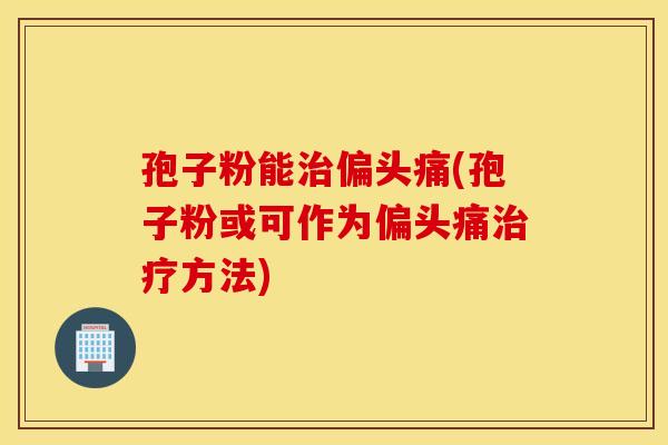 孢子粉能治偏头痛(孢子粉或可作为偏头痛治疗方法)