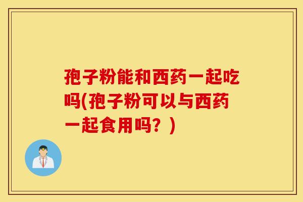 孢子粉能和西药一起吃吗(孢子粉可以与西药一起食用吗？)