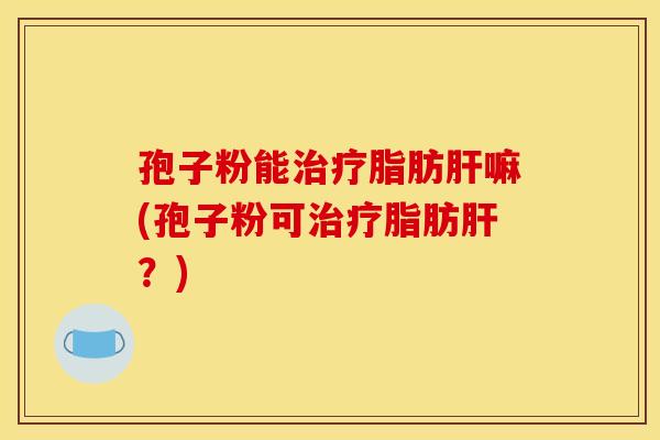 孢子粉能治疗脂肪肝嘛(孢子粉可治疗脂肪肝？)