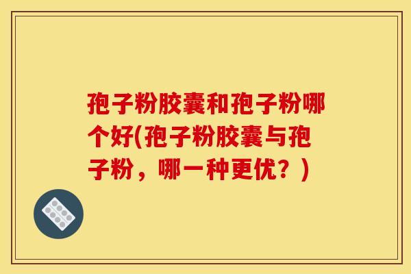 孢子粉胶囊和孢子粉哪个好(孢子粉胶囊与孢子粉，哪一种更优？)