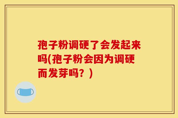 孢子粉调硬了会发起来吗(孢子粉会因为调硬而发芽吗？)