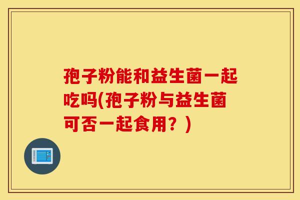 孢子粉能和益生菌一起吃吗(孢子粉与益生菌可否一起食用？)