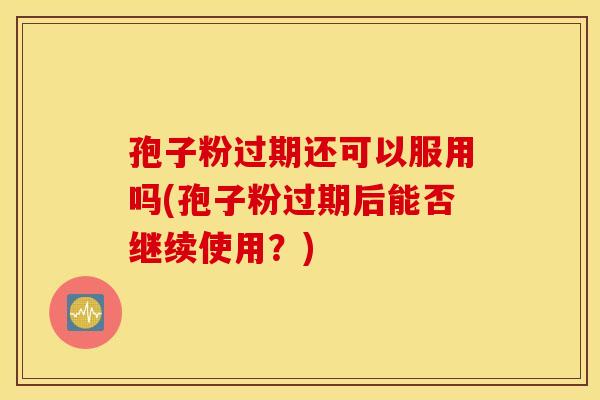 孢子粉过期还可以服用吗(孢子粉过期后能否继续使用？)