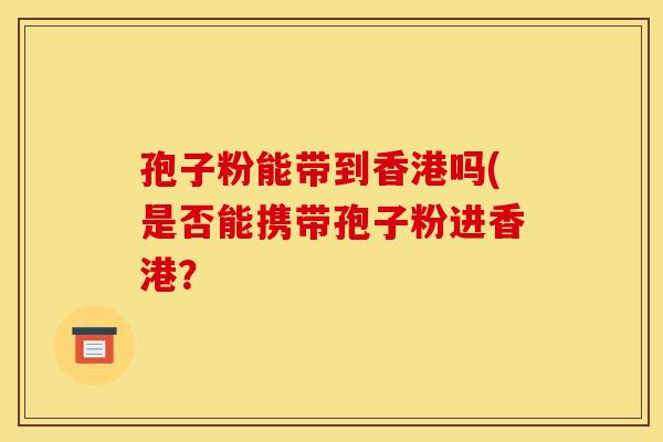 孢子粉能带到香港吗(是否能携带孢子粉进香港？