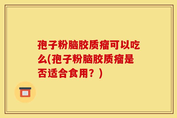 孢子粉脑胶质瘤可以吃么(孢子粉脑胶质瘤是否适合食用？)