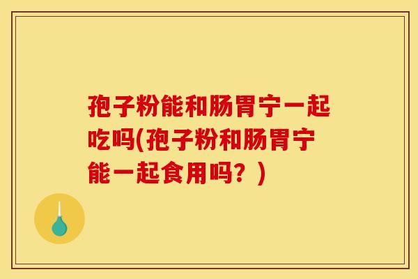 孢子粉能和肠胃宁一起吃吗(孢子粉和肠胃宁能一起食用吗？)