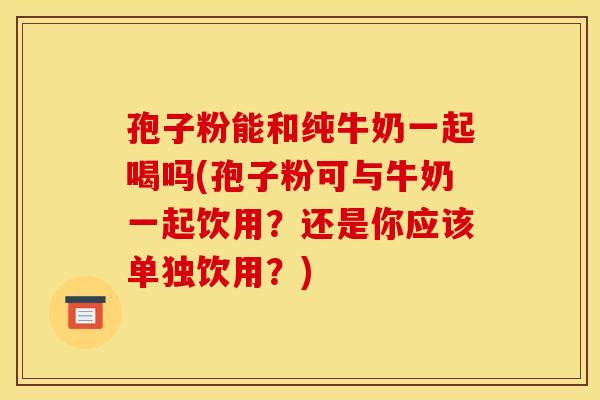 孢子粉能和纯牛奶一起喝吗(孢子粉可与牛奶一起饮用？还是你应该单独饮用？)