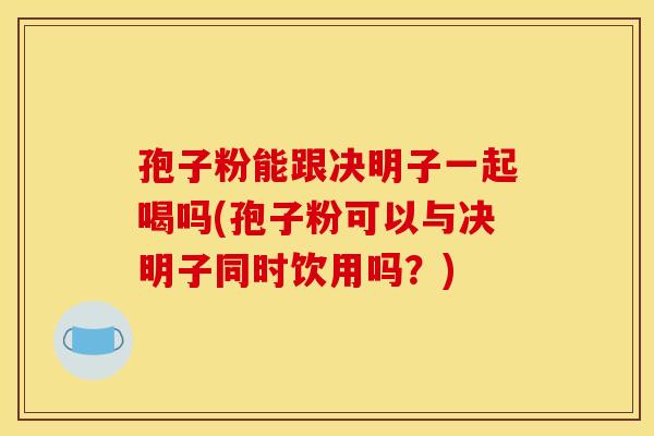 孢子粉能跟决明子一起喝吗(孢子粉可以与决明子同时饮用吗？)