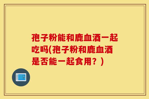 孢子粉能和鹿血酒一起吃吗(孢子粉和鹿血酒是否能一起食用？)