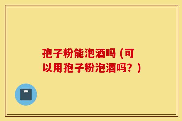 孢子粉能泡酒吗 (可以用孢子粉泡酒吗？)