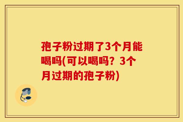 孢子粉过期了3个月能喝吗(可以喝吗？3个月过期的孢子粉)