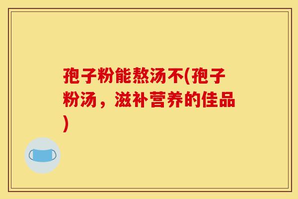 孢子粉能熬汤不(孢子粉汤，滋补营养的佳品)