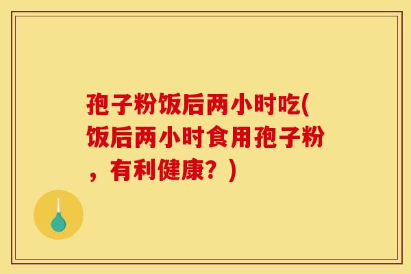 孢子粉饭后两小时吃(饭后两小时食用孢子粉，有利健康？)