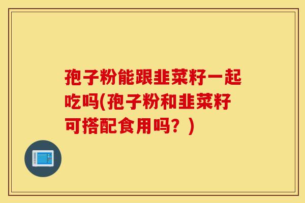孢子粉能跟韭菜籽一起吃吗(孢子粉和韭菜籽可搭配食用吗？)