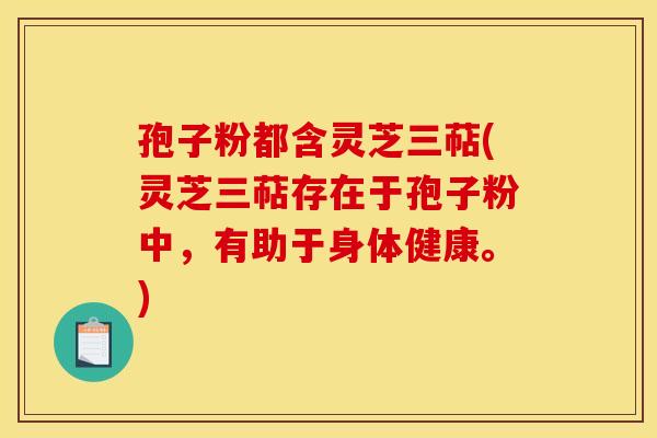 孢子粉都含灵芝三萜(灵芝三萜存在于孢子粉中，有助于身体健康。)
