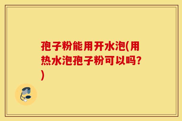 孢子粉能用开水泡(用热水泡孢子粉可以吗？)