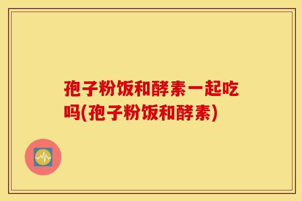 孢子粉饭和酵素一起吃吗(孢子粉饭和酵素)
