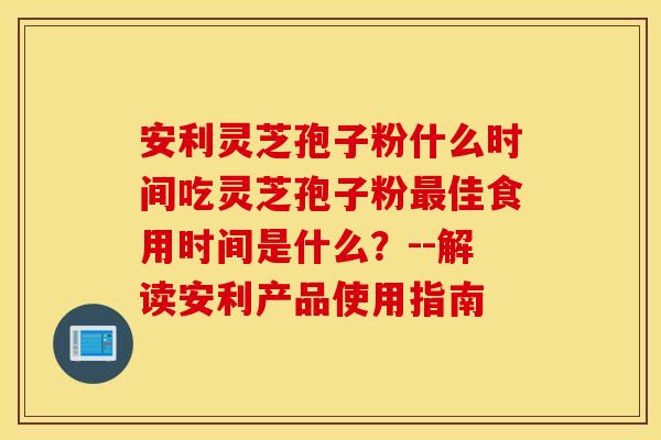 安利灵芝孢子粉什么时间吃灵芝孢子粉最佳食用时间是什么？--解读安利产品使用指南
