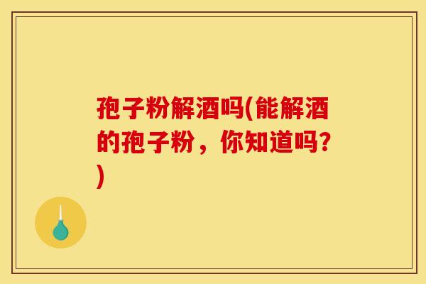 孢子粉解酒吗(能解酒的孢子粉，你知道吗？)