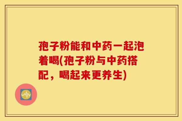孢子粉能和中药一起泡着喝(孢子粉与中药搭配，喝起来更养生)