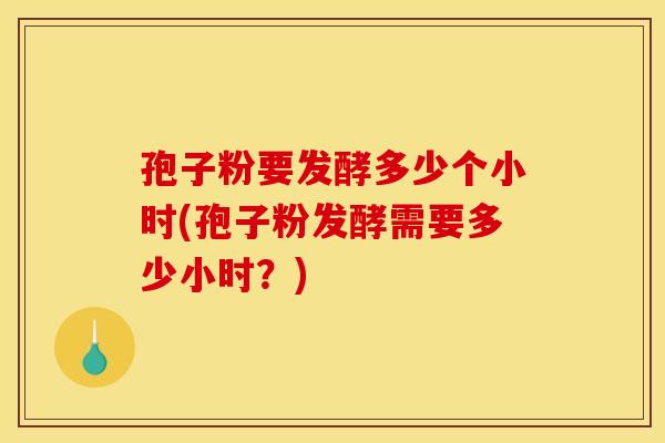 孢子粉要发酵多少个小时(孢子粉发酵需要多少小时？)