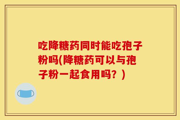 吃降糖药同时能吃孢子粉吗(降糖药可以与孢子粉一起食用吗？)