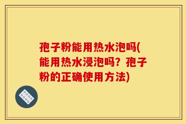 孢子粉能用热水泡吗(能用热水浸泡吗？孢子粉的正确使用方法)