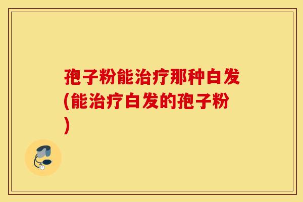孢子粉能治疗那种白发(能治疗白发的孢子粉)