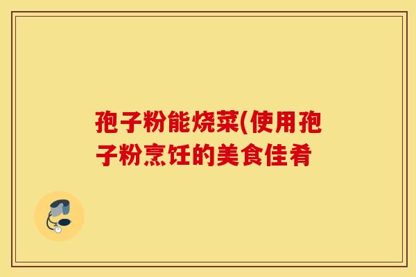 孢子粉能烧菜(使用孢子粉烹饪的美食佳肴