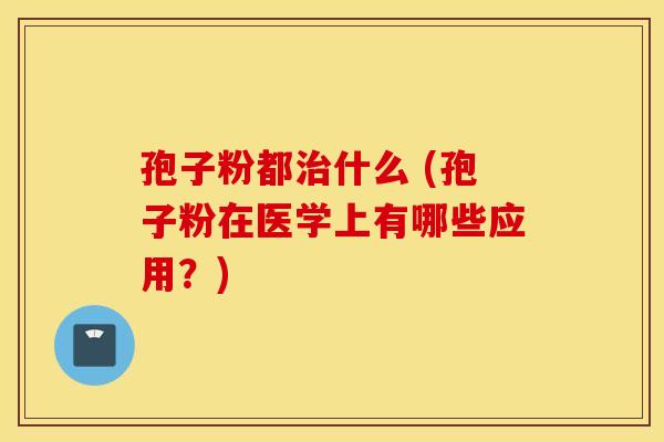 孢子粉都什么 (孢子粉在医学上有哪些应用？)
