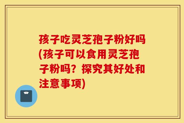 孩子吃灵芝孢子粉好吗(孩子可以食用灵芝孢子粉吗？探究其好处和注意事项)