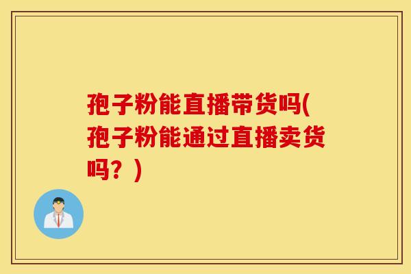 孢子粉能直播带货吗(孢子粉能通过直播卖货吗？)