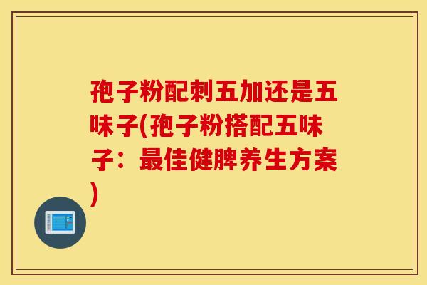 孢子粉配刺五加还是五味子(孢子粉搭配五味子：最佳健脾养生方案)