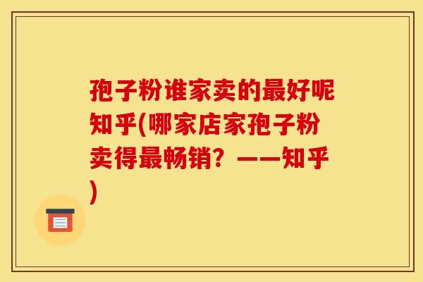 孢子粉谁家卖的最好呢知乎(哪家店家孢子粉卖得最畅销？——知乎)