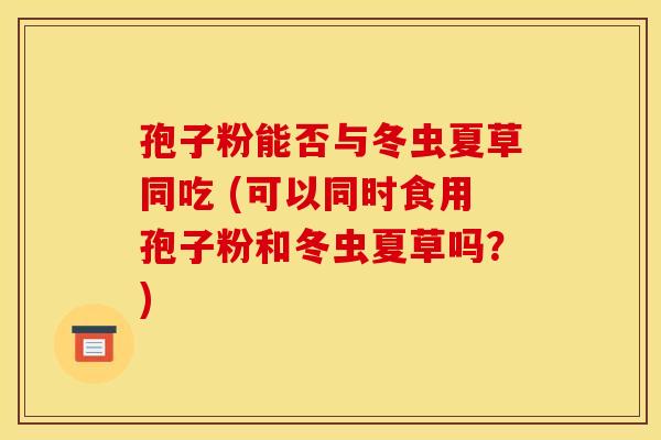 孢子粉能否与冬虫夏草同吃 (可以同时食用孢子粉和冬虫夏草吗？)