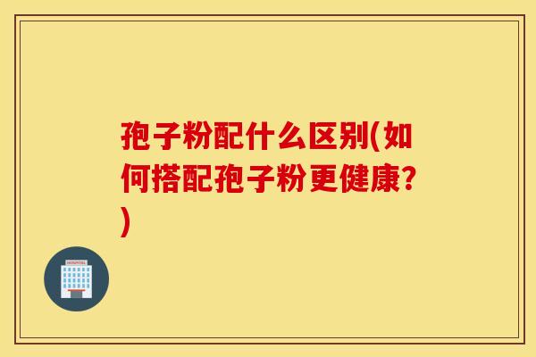 孢子粉配什么区别(如何搭配孢子粉更健康？)