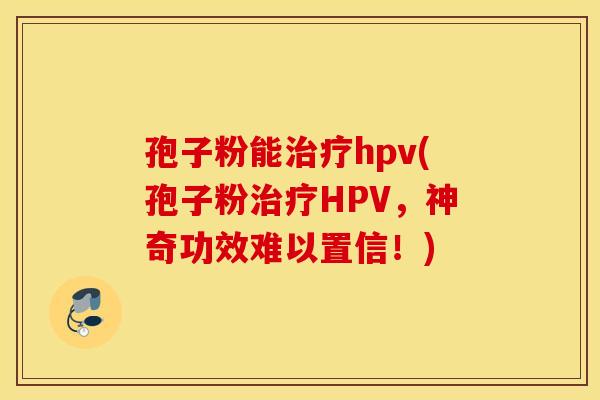 孢子粉能治疗hpv(孢子粉治疗HPV，神奇功效难以置信！)