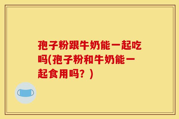 孢子粉跟牛奶能一起吃吗(孢子粉和牛奶能一起食用吗？)