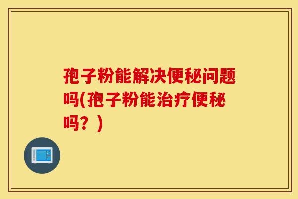 孢子粉能解决便秘问题吗(孢子粉能治疗便秘吗？)