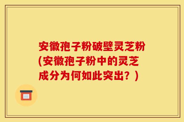 安徽孢子粉破壁灵芝粉(安徽孢子粉中的灵芝成分为何如此突出？)
