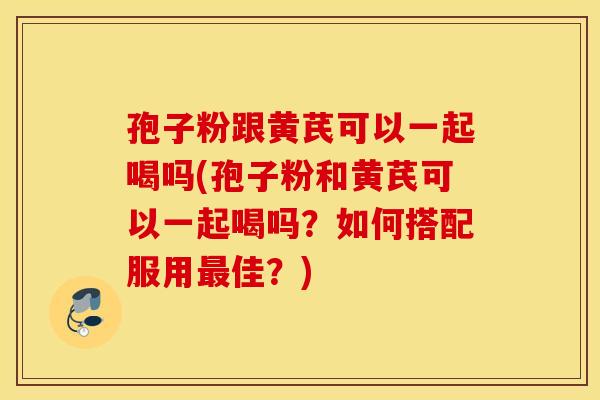 孢子粉跟黄芪可以一起喝吗(孢子粉和黄芪可以一起喝吗？如何搭配服用最佳？)