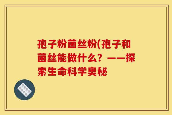 孢子粉菌丝粉(孢子和菌丝能做什么？——探索生命科学奥秘