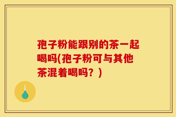 孢子粉能跟别的茶一起喝吗(孢子粉可与其他茶混着喝吗？)