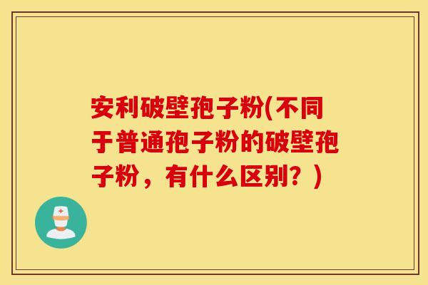 安利破壁孢子粉(不同于普通孢子粉的破壁孢子粉，有什么区别？)