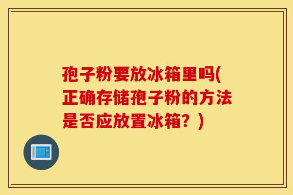 孢子粉要放冰箱里吗(正确存储孢子粉的方法是否应放置冰箱？)