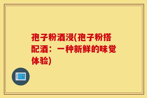 孢子粉酒浸(孢子粉搭配酒：一种新鲜的味觉体验)