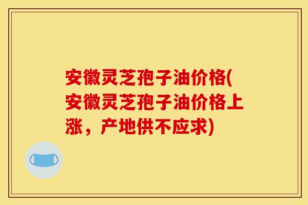 安徽灵芝孢子油价格(安徽灵芝孢子油价格上涨，产地供不应求)