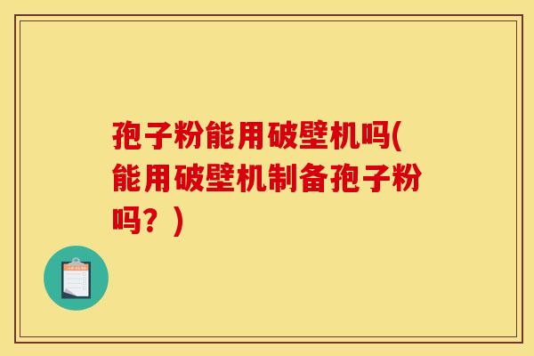 孢子粉能用破壁机吗(能用破壁机制备孢子粉吗？)