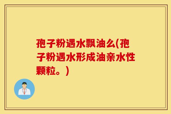 孢子粉遇水飘油么(孢子粉遇水形成油亲水性颗粒。)