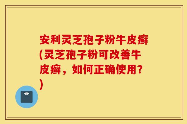 安利灵芝孢子粉牛皮癣(灵芝孢子粉可改善牛皮癣，如何正确使用？)
